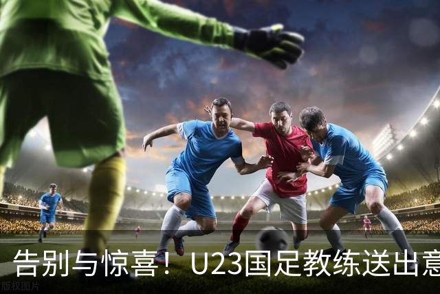 告别与惊喜！U23国足教练送出意外大礼